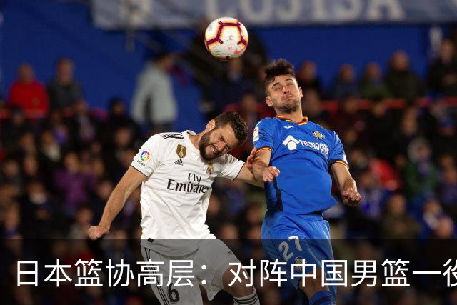 日本篮协高层：对阵中国男篮一役成为第三窗口期最大收获